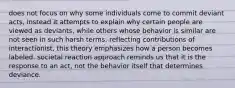 does not focus on why some individuals come to commit deviant acts, instead it attempts to explain why certain people are viewed as deviants, while others whose behavior is similar are not seen in such harsh terms. reflecting contributions of interactionist, this theory emphasizes how a person becomes labeled. societal reaction approach reminds us that it is the response to an act, not the behavior itself that determines deviance.