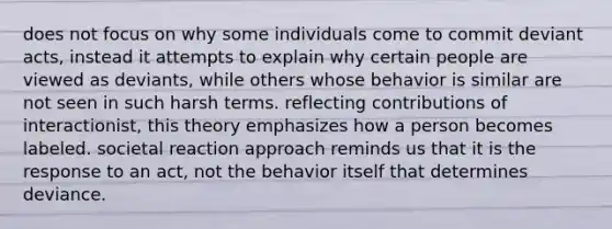 does not focus on why some individuals come to commit deviant acts, instead it attempts to explain why certain people are viewed as deviants, while others whose behavior is similar are not seen in such harsh terms. reflecting contributions of interactionist, this theory emphasizes how a person becomes labeled. societal reaction approach reminds us that it is the response to an act, not the behavior itself that determines deviance.