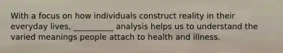 With a focus on how individuals construct reality in their everyday lives, __________ analysis helps us to understand the varied meanings people attach to health and illness.