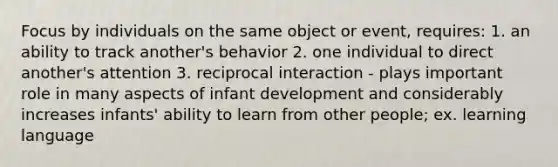 Focus by individuals on the same object or event, requires: 1. an ability to track another's behavior 2. one individual to direct another's attention 3. reciprocal interaction - plays important role in many aspects of infant development and considerably increases infants' ability to learn from other people; ex. learning language