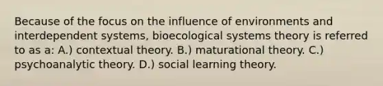 Because of the focus on the influence of environments and interdependent systems, bioecological systems theory is referred to as a: A.) contextual theory. B.) maturational theory. C.) psychoanalytic theory. D.) social learning theory.