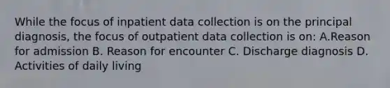 While the focus of inpatient data collection is on the principal diagnosis, the focus of outpatient data collection is on: A.Reason for admission B. Reason for encounter C. Discharge diagnosis D. Activities of daily living