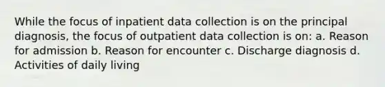 While the focus of inpatient data collection is on the principal diagnosis, the focus of outpatient data collection is on: a. Reason for admission b. Reason for encounter c. Discharge diagnosis d. Activities of daily living