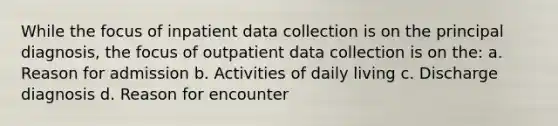 While the focus of inpatient data collection is on the principal diagnosis, the focus of outpatient data collection is on the: a. Reason for admission b. Activities of daily living c. Discharge diagnosis d. Reason for encounter