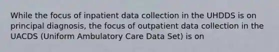 While the focus of inpatient data collection in the UHDDS is on principal diagnosis, the focus of outpatient data collection in the UACDS (Uniform Ambulatory Care Data Set) is on