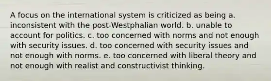 A focus on the international system is criticized as being a. inconsistent with the post-Westphalian world. b. unable to account for politics. c. too concerned with norms and not enough with security issues. d. too concerned with security issues and not enough with norms. e. too concerned with liberal theory and not enough with realist and constructivist thinking.