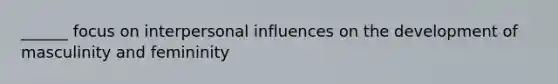 ______ focus on interpersonal influences on the development of masculinity and femininity