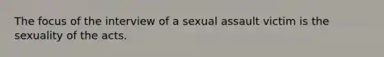 The focus of the interview of a sexual assault victim is the sexuality of the acts.