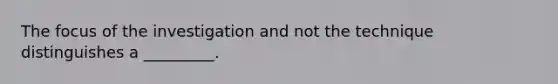 The focus of the investigation and not the technique distinguishes a _________.