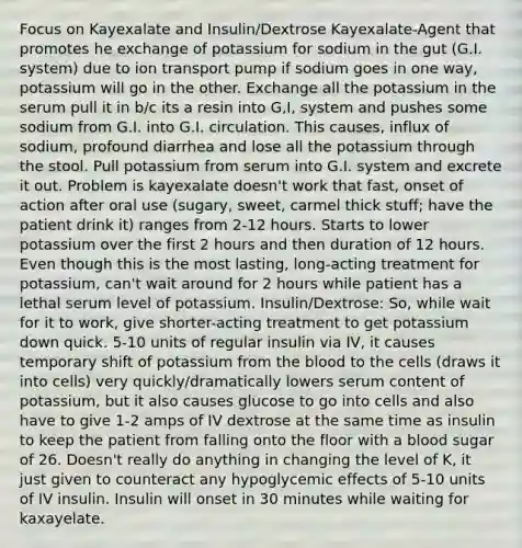 Focus on Kayexalate and Insulin/Dextrose Kayexalate-Agent that promotes he exchange of potassium for sodium in the gut (G.I. system) due to ion transport pump if sodium goes in one way, potassium will go in the other. Exchange all the potassium in the serum pull it in b/c its a resin into G,I, system and pushes some sodium from G.I. into G.I. circulation. This causes, influx of sodium, profound diarrhea and lose all the potassium through the stool. Pull potassium from serum into G.I. system and excrete it out. Problem is kayexalate doesn't work that fast, onset of action after oral use (sugary, sweet, carmel thick stuff; have the patient drink it) ranges from 2-12 hours. Starts to lower potassium over the first 2 hours and then duration of 12 hours. Even though this is the most lasting, long-acting treatment for potassium, can't wait around for 2 hours while patient has a lethal serum level of potassium. Insulin/Dextrose: So, while wait for it to work, give shorter-acting treatment to get potassium down quick. 5-10 units of regular insulin via IV, it causes temporary shift of potassium from <a href='https://www.questionai.com/knowledge/k7oXMfj7lk-the-blood' class='anchor-knowledge'>the blood</a> to the cells (draws it into cells) very quickly/dramatically lowers serum content of potassium, but it also causes glucose to go into cells and also have to give 1-2 amps of IV dextrose at the same time as insulin to keep the patient from falling onto the floor with a blood sugar of 26. Doesn't really do anything in changing the level of K, it just given to counteract any hypoglycemic effects of 5-10 units of IV insulin. Insulin will onset in 30 minutes while waiting for kaxayelate.