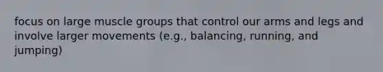 focus on large muscle groups that control our arms and legs and involve larger movements (e.g., balancing, running, and jumping)