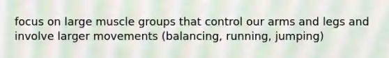 focus on large muscle groups that control our arms and legs and involve larger movements (balancing, running, jumping)