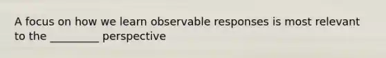 A focus on how we learn observable responses is most relevant to the _________ perspective