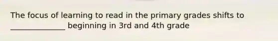 The focus of learning to read in the primary grades shifts to ______________ beginning in 3rd and 4th grade
