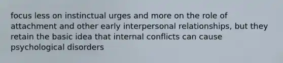 focus less on instinctual urges and more on the role of attachment and other early interpersonal relationships, but they retain the basic idea that internal conflicts can cause psychological disorders