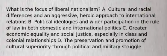 What is the focus of liberal nationalism? A. Cultural and racial differences and an aggressive, heroic approach to international relations B. Political ideologies and wider participation in the rule of law in both domestic and international politics C. Greater economic equality and social justice, especially in class and colonial relationships D. The preservation and promotion of cultural superiority through political and military struggle