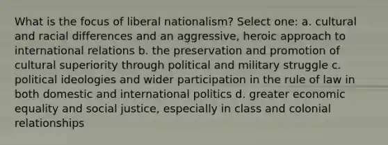 What is the focus of liberal nationalism? Select one: a. cultural and racial differences and an aggressive, heroic approach to international relations b. the preservation and promotion of cultural superiority through political and military struggle c. political ideologies and wider participation in the rule of law in both domestic and international politics d. greater economic equality and social justice, especially in class and colonial relationships