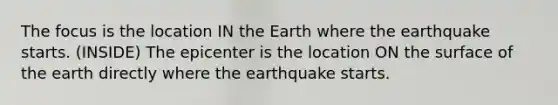 The focus is the location IN the Earth where the earthquake starts. (INSIDE) The epicenter is the location ON the surface of the earth directly where the earthquake starts.