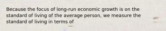 Because the focus of long-run economic growth is on the standard of living of the average person, we measure the standard of living in terms of