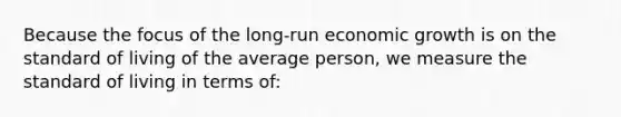 Because the focus of the long-run economic growth is on the standard of living of the average person, we measure the standard of living in terms of: