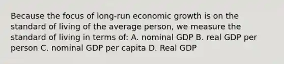 Because the focus of long-run economic growth is on the standard of living of the average person, we measure the standard of living in terms of: A. nominal GDP B. real GDP per person C. nominal GDP per capita D. Real GDP