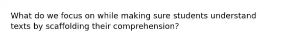 What do we focus on while making sure students understand texts by scaffolding their comprehension?