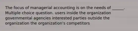 The focus of managerial accounting is on the needs of ______. Multiple choice question. users inside the organization governmental agencies interested parties outside the organization the organization's competitors