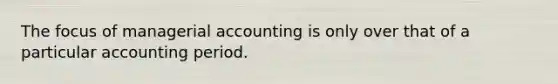 The focus of managerial accounting is only over that of a particular accounting period.