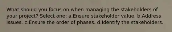 What should you focus on when managing the stakeholders of your project? Select one: a.Ensure stakeholder value. b.Address issues. c.Ensure the order of phases. d.Identify the stakeholders.