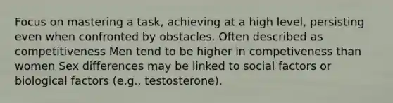 Focus on mastering a task, achieving at a high level, persisting even when confronted by obstacles. Often described as competitiveness Men tend to be higher in competiveness than women Sex differences may be linked to social factors or biological factors (e.g., testosterone).