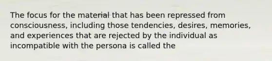 The focus for the material that has been repressed from consciousness, including those tendencies, desires, memories, and experiences that are rejected by the individual as incompatible with the persona is called the