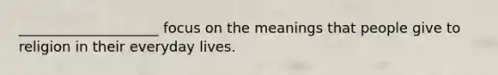 ____________________ focus on the meanings that people give to religion in their everyday lives.