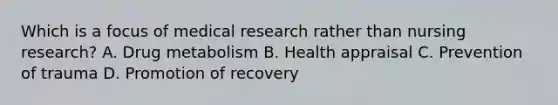 Which is a focus of medical research rather than nursing research? A. Drug metabolism B. Health appraisal C. Prevention of trauma D. Promotion of recovery