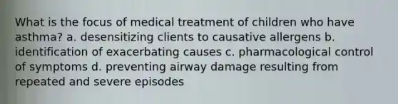 What is the focus of medical treatment of children who have asthma? a. desensitizing clients to causative allergens b. identification of exacerbating causes c. pharmacological control of symptoms d. preventing airway damage resulting from repeated and severe episodes