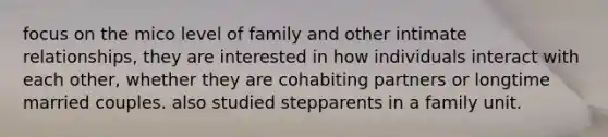 focus on the mico level of family and other intimate relationships, they are interested in how individuals interact with each other, whether they are cohabiting partners or longtime married couples. also studied stepparents in a family unit.