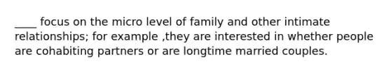 ____ focus on the micro level of family and other intimate relationships; for example ,they are interested in whether people are cohabiting partners or are longtime married couples.