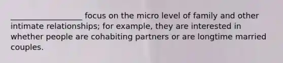 __________________ focus on the micro level of family and other intimate relationships; for example, they are interested in whether people are cohabiting partners or are longtime married couples.