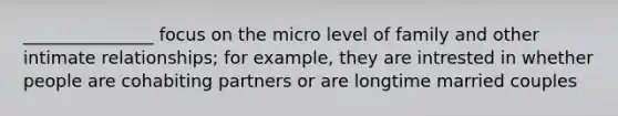 _______________ focus on the micro level of family and other intimate relationships; for example, they are intrested in whether people are cohabiting partners or are longtime married couples