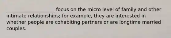 ____________________ focus on the micro level of family and other intimate relationships; for example, they are interested in whether people are cohabiting partners or are longtime married couples.