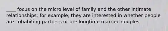 ____ focus on the micro level of family and the other intimate relationships; for example, they are interested in whether people are cohabiting partners or are longtime married couples