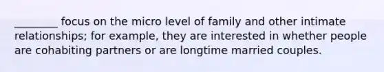 ________ focus on the micro level of family and other intimate relationships; for example, they are interested in whether people are cohabiting partners or are longtime married couples.