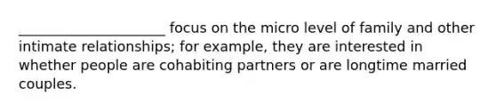 _____________________ focus on the micro level of family and other intimate relationships; for example, they are interested in whether people are cohabiting partners or are longtime married couples.