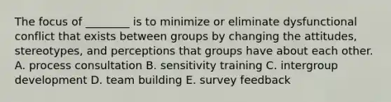 The focus of​ ________ is to minimize or eliminate dysfunctional conflict that exists between groups by changing the​ attitudes, stereotypes, and perceptions that groups have about each other. A. process consultation B. sensitivity training C. intergroup development D. team building E. survey feedback