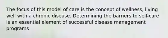 The focus of this model of care is the concept of wellness, living well with a chronic disease. Determining the barriers to self-care is an essential element of successful disease management programs