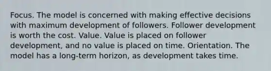 Focus. The model is concerned with making effective decisions with maximum development of followers. Follower development is worth the cost. Value. Value is placed on follower development, and no value is placed on time. Orientation. The model has a long-term horizon, as development takes time.