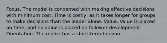 Focus. The model is concerned with making effective decisions with minimum cost. Time is costly, as it takes longer for groups to make decisions than the leader alone. Value. Value is placed on time, and no value is placed on follower development. Orientation. The model has a short-term horizon.