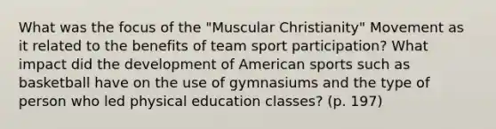 What was the focus of the "Muscular Christianity" Movement as it related to the benefits of team sport participation? What impact did the development of American sports such as basketball have on the use of gymnasiums and the type of person who led physical education classes? (p. 197)