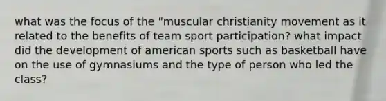 what was the focus of the "muscular christianity movement as it related to the benefits of team sport participation? what impact did the development of american sports such as basketball have on the use of gymnasiums and the type of person who led the class?