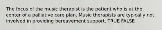 The focus of the music therapist is the patient who is at the center of a palliative care plan. Music therapists are typically not involved in providing bereavement support. TRUE FALSE