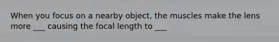 When you focus on a nearby object, the muscles make the lens more ___ causing the focal length to ___